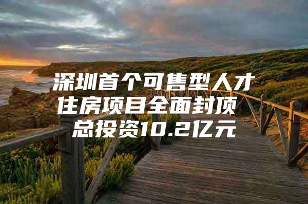 深圳首个可售型人才住房项目全面封顶 总投资10.2亿元