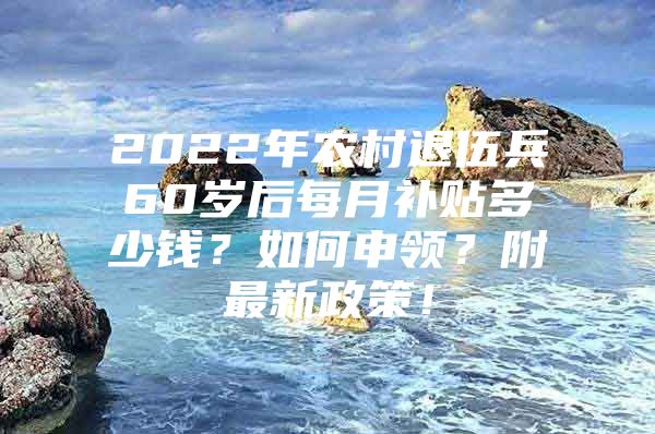 2022年农村退伍兵60岁后每月补贴多少钱？如何申领？附最新政策！