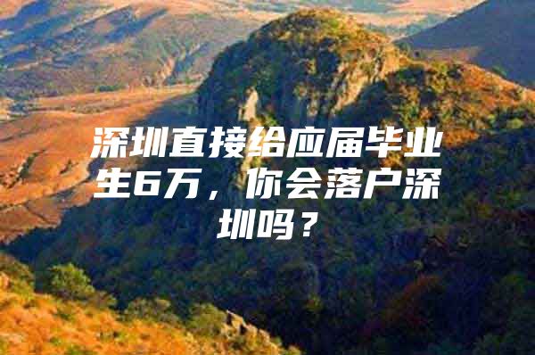 深圳直接给应届毕业生6万，你会落户深圳吗？