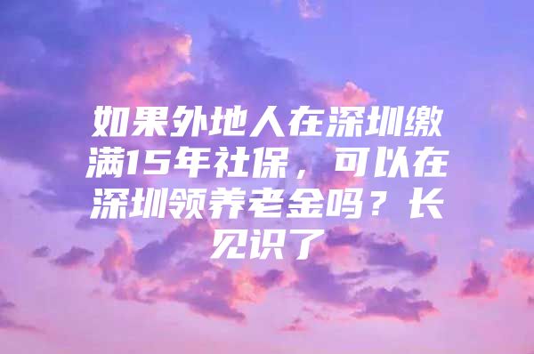 如果外地人在深圳缴满15年社保，可以在深圳领养老金吗？长见识了