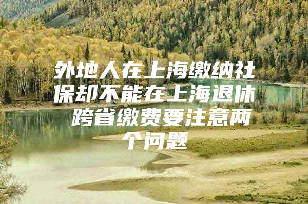 外地人在上海缴纳社保却不能在上海退休 跨省缴费要注意两个问题