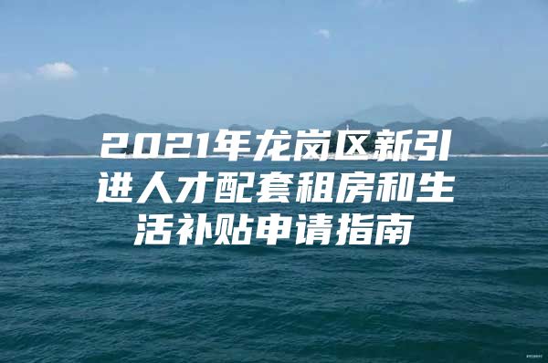 2021年龙岗区新引进人才配套租房和生活补贴申请指南