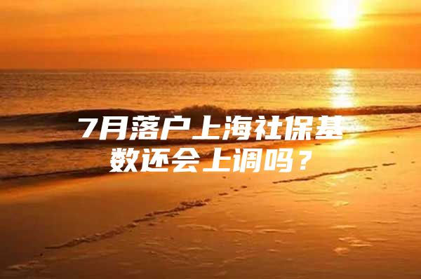 7月落户上海社保基数还会上调吗？