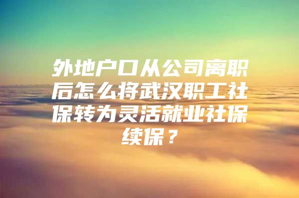 外地户口从公司离职后怎么将武汉职工社保转为灵活就业社保续保？