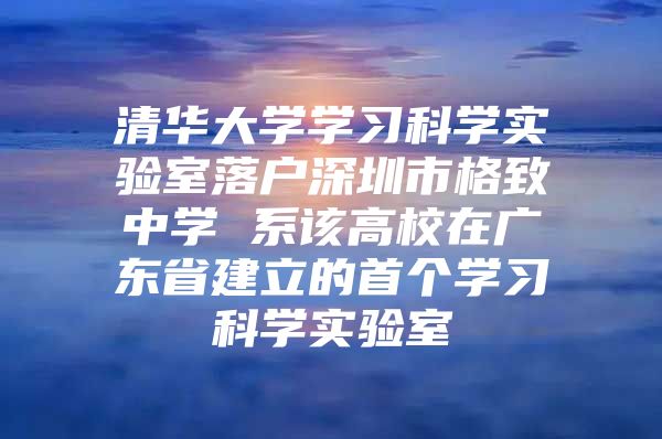 清华大学学习科学实验室落户深圳市格致中学 系该高校在广东省建立的首个学习科学实验室