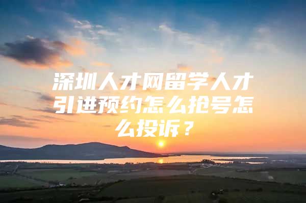 深圳人才网留学人才引进预约怎么抢号怎么投诉？