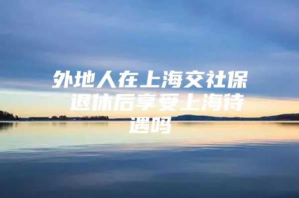 外地人在上海交社保 退休后享受上海待遇吗