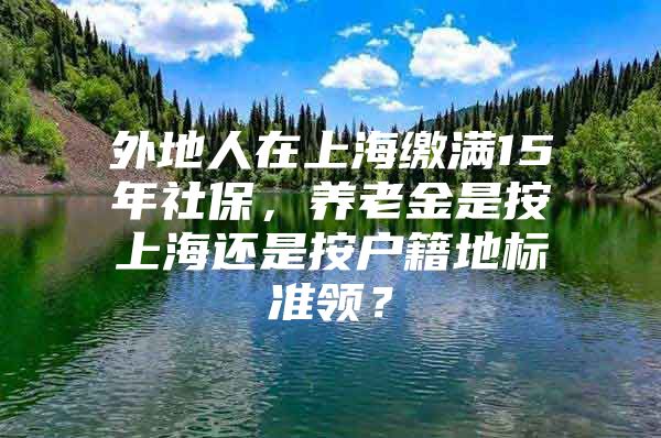 外地人在上海缴满15年社保，养老金是按上海还是按户籍地标准领？