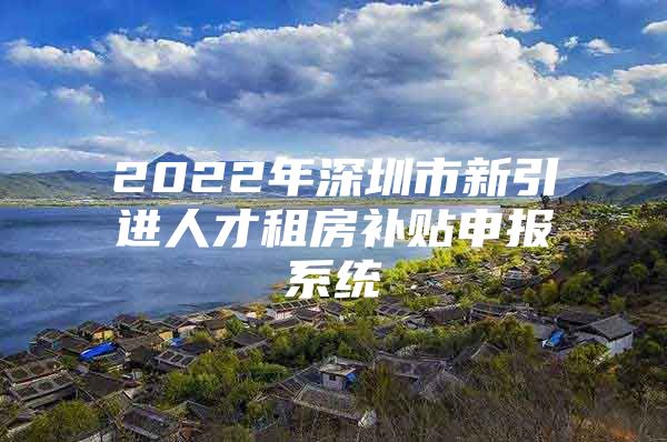 2022年深圳市新引进人才租房补贴申报系统