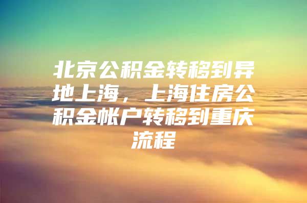 北京公积金转移到异地上海，上海住房公积金帐户转移到重庆流程