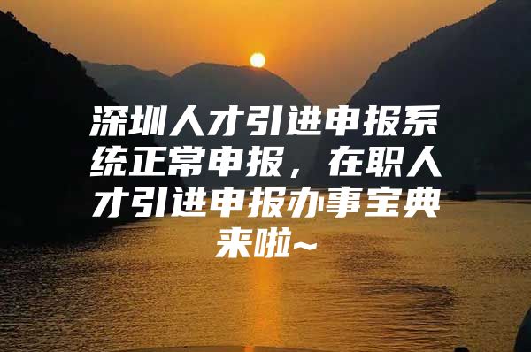 深圳人才引进申报系统正常申报，在职人才引进申报办事宝典来啦~