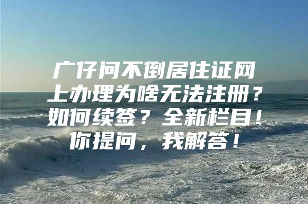 广仔问不倒居住证网上办理为啥无法注册？如何续签？全新栏目！你提问，我解答！