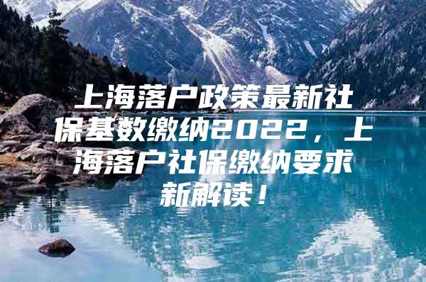 上海落户政策最新社保基数缴纳2022，上海落户社保缴纳要求新解读！