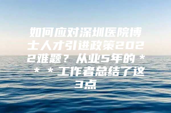 如何应对深圳医院博士人才引进政策2022难题？从业5年的＊＊＊工作者总结了这3点