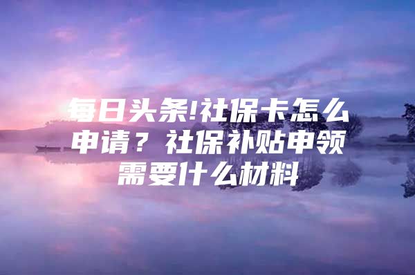 每日头条!社保卡怎么申请？社保补贴申领需要什么材料