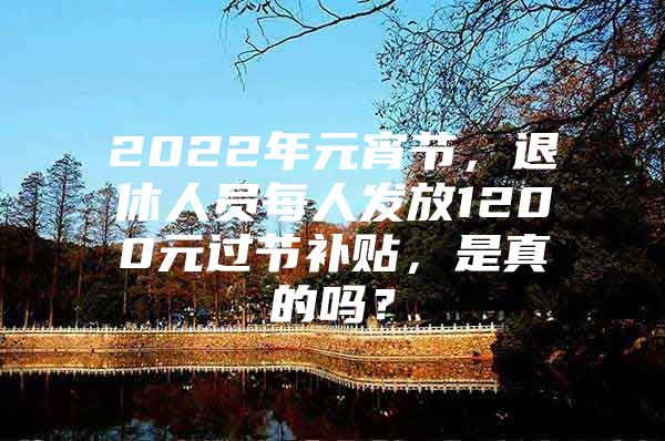 2022年元宵节，退休人员每人发放1200元过节补贴，是真的吗？