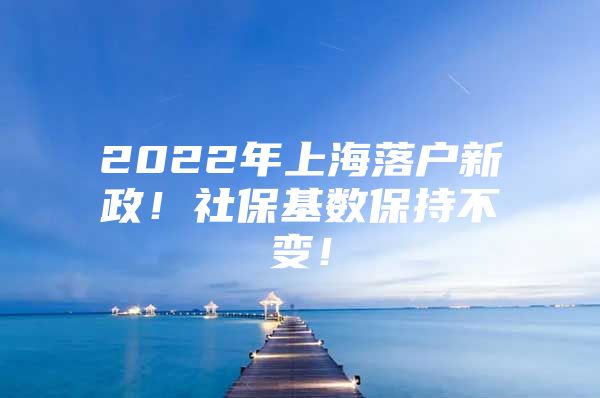 2022年上海落户新政！社保基数保持不变！