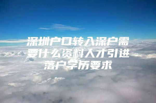 深圳户口转入深户需要什么资料人才引进落户学历要求