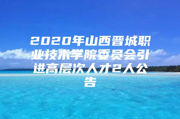 2020年山西晋城职业技术学院委员会引进高层次人才2人公告