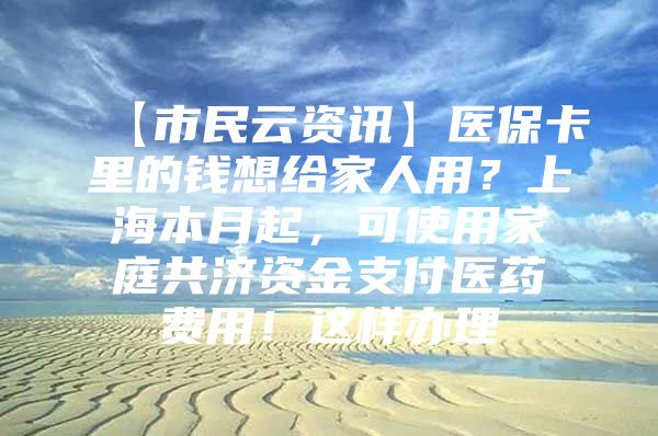 【市民云资讯】医保卡里的钱想给家人用？上海本月起，可使用家庭共济资金支付医药费用！这样办理→