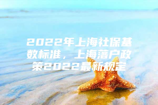 2022年上海社保基数标准，上海落户政策2022最新规定