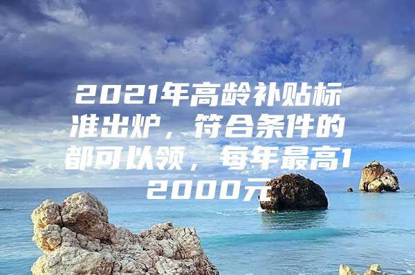 2021年高龄补贴标准出炉，符合条件的都可以领，每年最高12000元