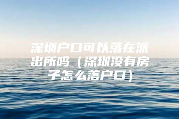 深圳户口可以落在派出所吗（深圳没有房子怎么落户口）