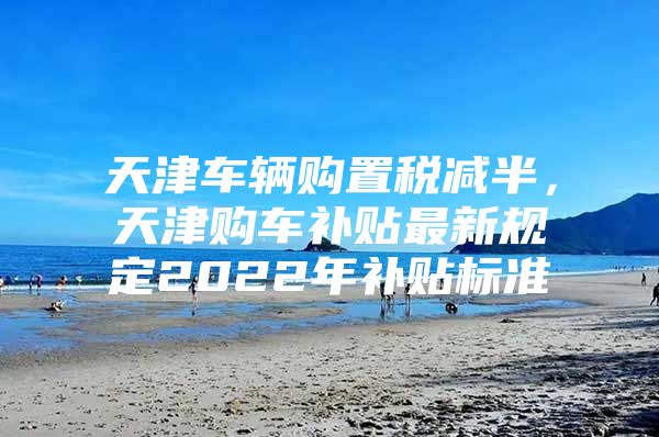 天津车辆购置税减半，天津购车补贴最新规定2022年补贴标准