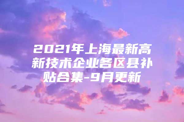 2021年上海最新高新技术企业各区县补贴合集-9月更新