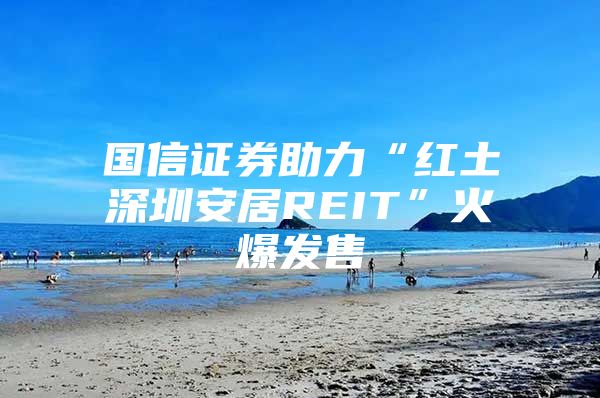 国信证券助力“红土深圳安居REIT”火爆发售