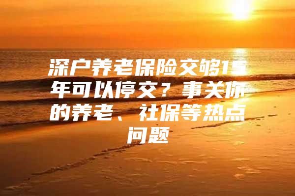 深户养老保险交够15年可以停交？事关你的养老、社保等热点问题