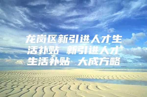 龙岗区新引进人才生活补贴 新引进人才生活补贴 大成方略