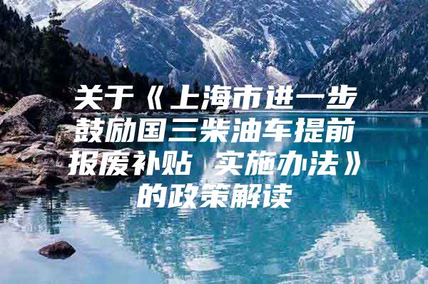 关于《上海市进一步鼓励国三柴油车提前报废补贴 实施办法》的政策解读