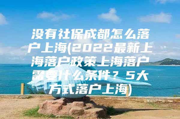 没有社保成都怎么落户上海(2022最新上海落户政策上海落户需要什么条件？5大方式落户上海)