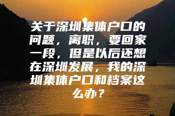 关于深圳集体户口的问题，离职，要回家一段，但是以后还想在深圳发展，我的深圳集体户口和档案这么办？