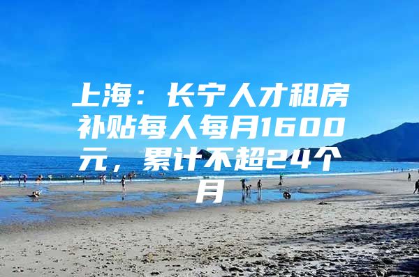 上海：长宁人才租房补贴每人每月1600元，累计不超24个月