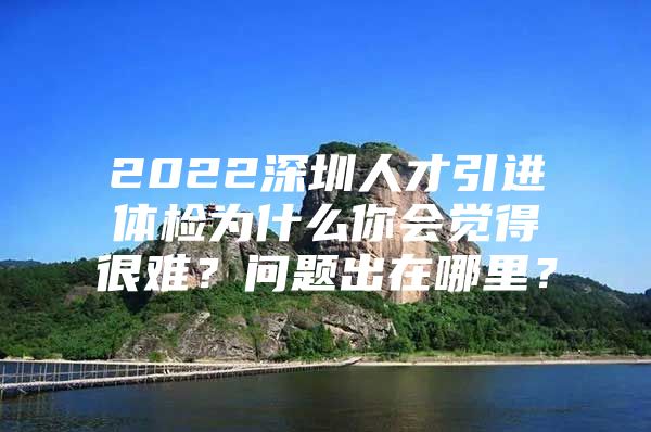 2022深圳人才引进体检为什么你会觉得很难？问题出在哪里？