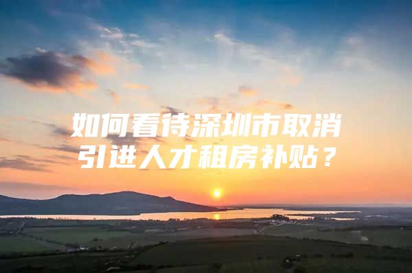 如何看待深圳市取消引进人才租房补贴？