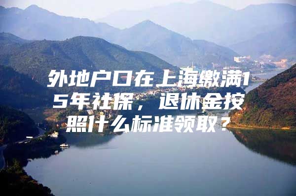 外地户口在上海缴满15年社保，退休金按照什么标准领取？