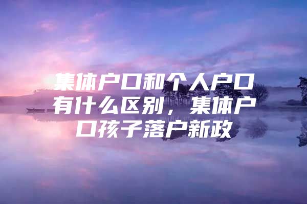 集体户口和个人户口有什么区别，集体户口孩子落户新政