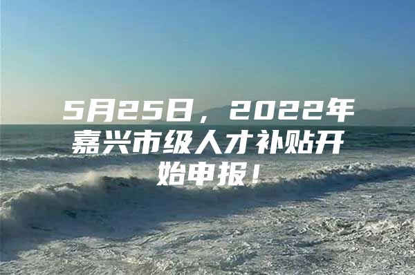 5月25日，2022年嘉兴市级人才补贴开始申报！