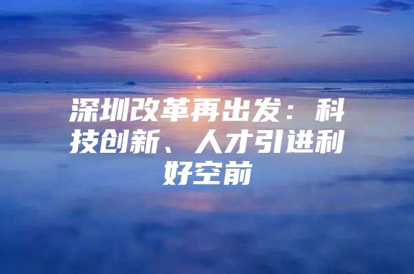 深圳改革再出发：科技创新、人才引进利好空前