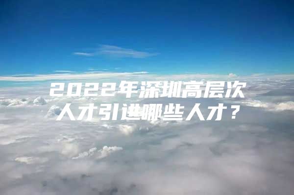 2022年深圳高层次人才引进哪些人才？