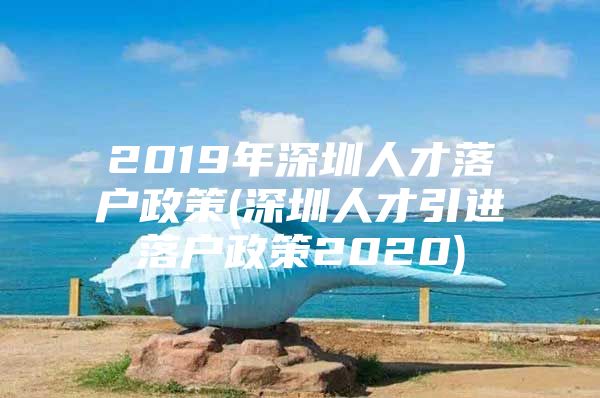 2019年深圳人才落户政策(深圳人才引进落户政策2020)