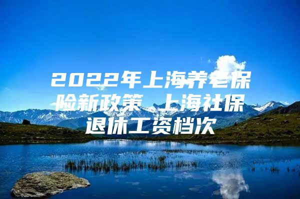 2022年上海养老保险新政策 上海社保退休工资档次