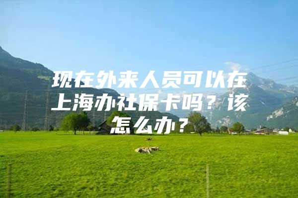 现在外来人员可以在上海办社保卡吗？该怎么办？