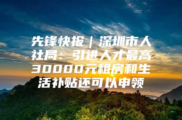 先锋快报｜深圳市人社局：引进人才最高30000元租房和生活补贴还可以申领