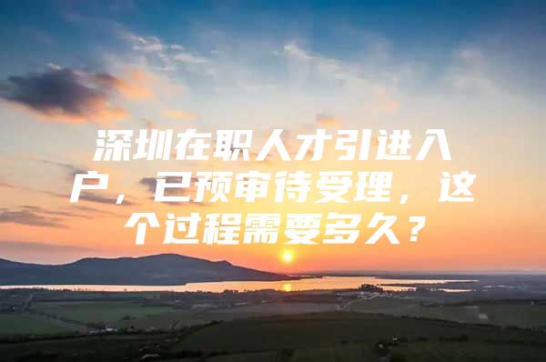 深圳在职人才引进入户，已预审待受理，这个过程需要多久？