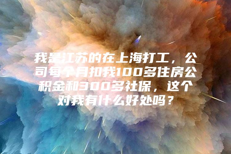 我是江苏的在上海打工，公司每个月扣我100多住房公积金和300多社保，这个对我有什么好处吗？