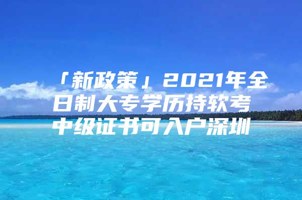 「新政策」2021年全日制大专学历持软考中级证书可入户深圳